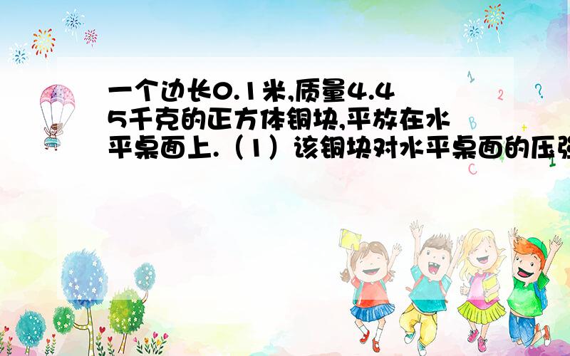 一个边长0.1米,质量4.45千克的正方体铜块,平放在水平桌面上.（1）该铜块对水平桌面的压强；（2）把铜块浸没在水中,铜块收到的浮力（ρ水=1.0×10的三次kg/m三次,g取10N/kg）