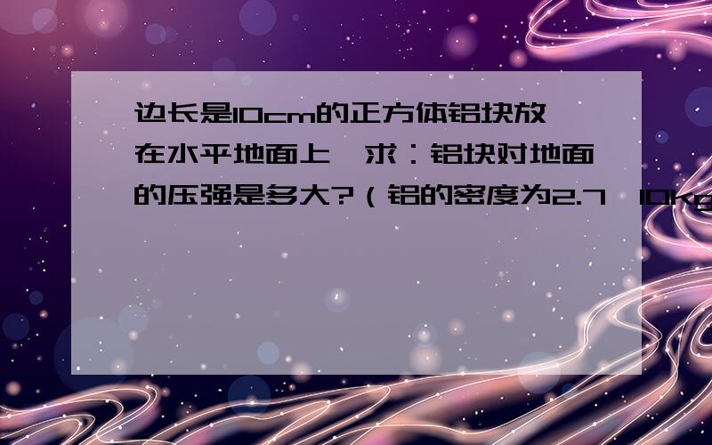 边长是10cm的正方体铝块放在水平地面上,求：铝块对地面的压强是多大?（铝的密度为2.7×10kg／m）