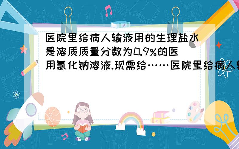 医院里给病人输液用的生理盐水是溶质质量分数为0.9%的医用氯化钠溶液.现需给……医院里给病人输液用的生理盐水是溶质质量分数为0.9%的医用氯化钠溶液.现需给以病人输入生理盐水1000毫