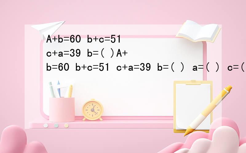 A+b=60 b+c=51 c+a=39 b=( )A+b=60 b+c=51 c+a=39 b=( ) a=( ) c=( )