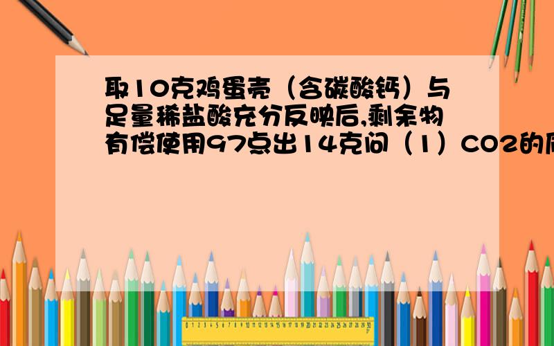 取10克鸡蛋壳（含碳酸钙）与足量稀盐酸充分反映后,剩余物有偿使用97点出14克问（1）CO2的质量（2）鸡蛋壳中碳酸钙的质量分数“剩余物有偿使用97点出14克”其实是“剩余物有97点14克”不