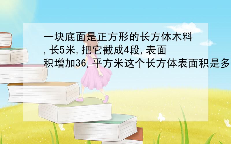 一块底面是正方形的长方体木料,长5米,把它截成4段,表面积增加36,平方米这个长方体表面积是多少?