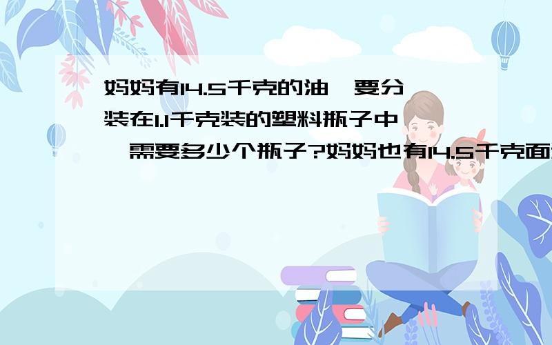 妈妈有14.5千克的油,要分装在1.1千克装的塑料瓶子中,需要多少个瓶子?妈妈也有14.5千克面粉,每1.1千克面粉可以做一个蛋糕,可以做几个蛋糕