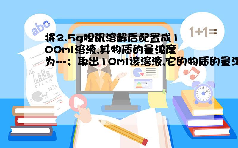 将2.5g胆矾溶解后配置成100ml溶液,其物质的量浓度为---；取出10ml该溶液,它的物质的量浓度为——；将取出的10ml加水稀释至100ml,其物质的量浓度为——