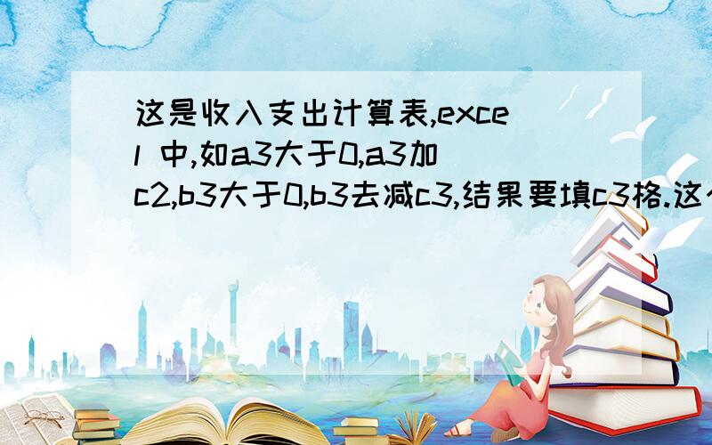 这是收入支出计算表,excel 中,如a3大于0,a3加c2,b3大于0,b3去减c3,结果要填c3格.这个公式怎么写或者说b3大于0,也可以b3去减前面一部分的和,结果要c3格里出现.