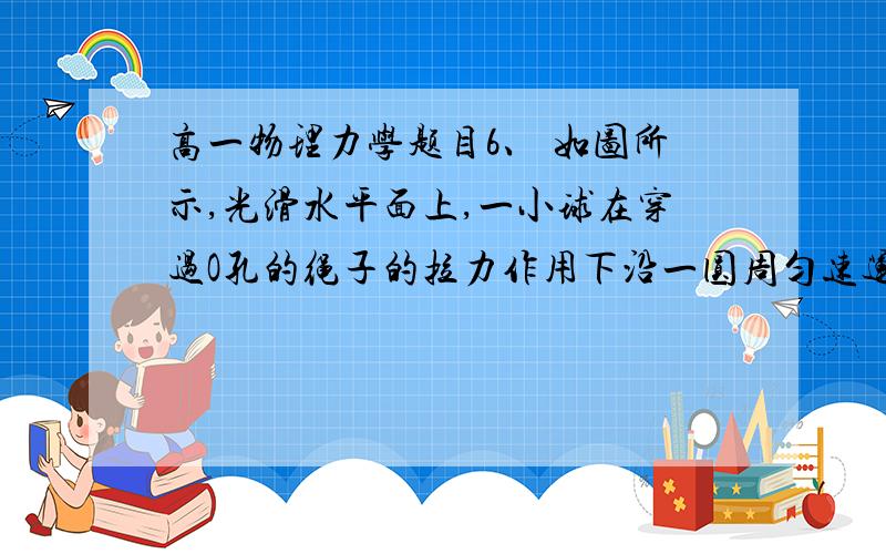 高一物理力学题目6、 如图所示,光滑水平面上,一小球在穿过O孔的绳子的拉力作用下沿一圆周匀速运动,当绳的拉力为F时,圆周半径为R,当绳的拉力增大到8F时,小球恰可沿半径为R／2的圆周匀速