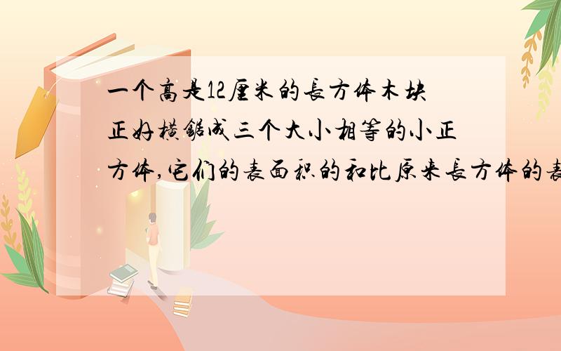 一个高是12厘米的长方体木块正好横锯成三个大小相等的小正方体,它们的表面积的和比原来长方体的表面积增加了多少平方厘米一个长是12厘米的长方体木块正好横锯成三个大小相等的小正