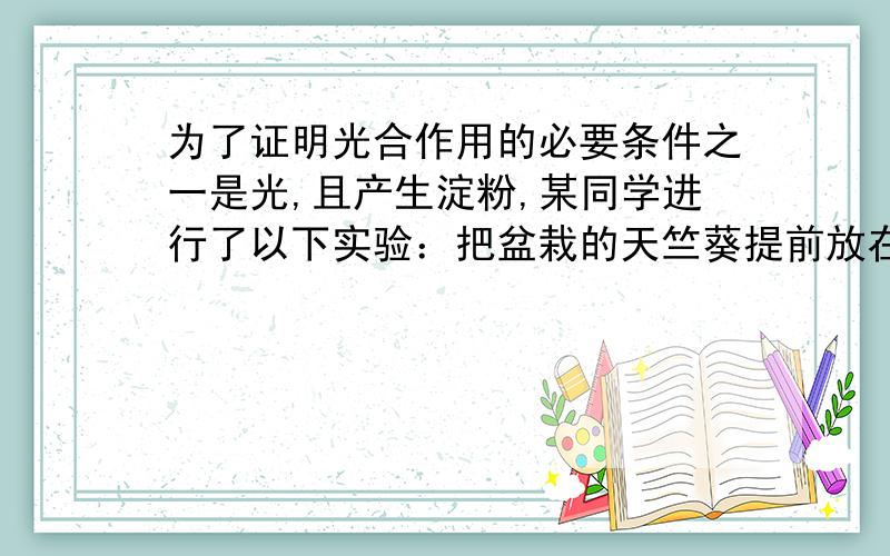 为了证明光合作用的必要条件之一是光,且产生淀粉,某同学进行了以下实验：把盆栽的天竺葵提前放在黑暗处一昼夜后,用黑纸片把叶片的一部分从上面遮盖下来,然后移到太阳光下照射.几小