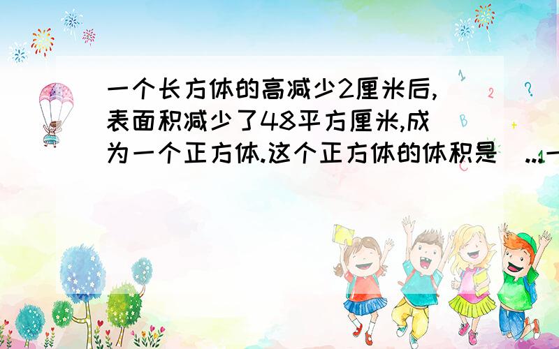 一个长方体的高减少2厘米后,表面积减少了48平方厘米,成为一个正方体.这个正方体的体积是（...一个长方体的高减少2厘米后,表面积减少了48平方厘米,成为一个正方体.这个正方体的体积是（