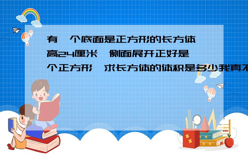 有一个底面是正方形的长方体,高24厘米,侧面展开正好是一个正方形,求长方体的体积是多少我真不会做