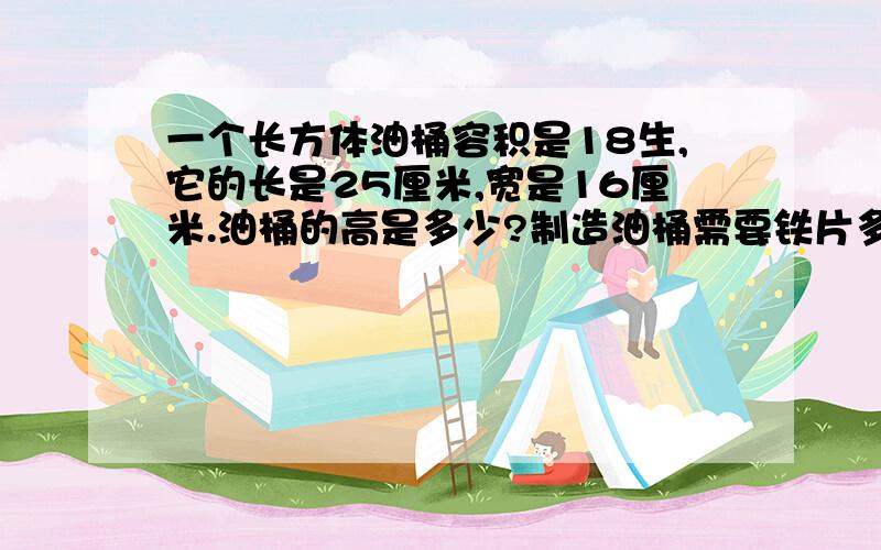 一个长方体油桶容积是18生,它的长是25厘米,宽是16厘米.油桶的高是多少?制造油桶需要铁片多少平方米?一个长方体油桶容积是18升,它的长是25厘米,宽是16厘米.油桶的高是多少?要制造这样一个