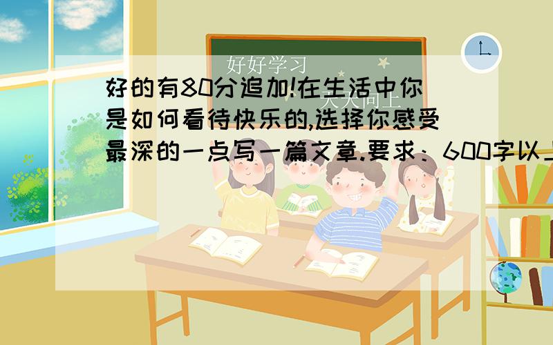 好的有80分追加!在生活中你是如何看待快乐的,选择你感受最深的一点写一篇文章.要求：600字以上,也不要太多!内容新颖!开头结尾有优美语句和名言,文章条理清楚,语言流畅!好的追加80分以上