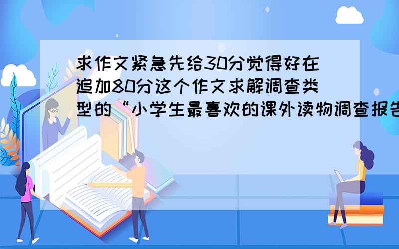 求作文紧急先给30分觉得好在追加80分这个作文求解调查类型的“小学生最喜欢的课外读物调查报告”结构也可以不按这里的结构写1调查目的3调查建议4调查结果下面的老是给我们的统计1你