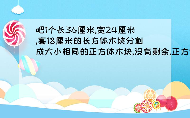 吧1个长36厘米,宽24厘米,高18厘米的长方体木块分割成大小相同的正方体木块,没有剩余,正方体木块的棱长最大是多少?