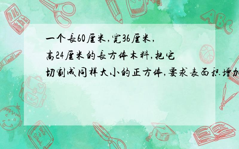 一个长60厘米,宽36厘米,高24厘米的长方体木料,把它切割成同样大小的正方体,要求表面积增加的最少,把切割后正方体排成一排,长是（ ）厘米