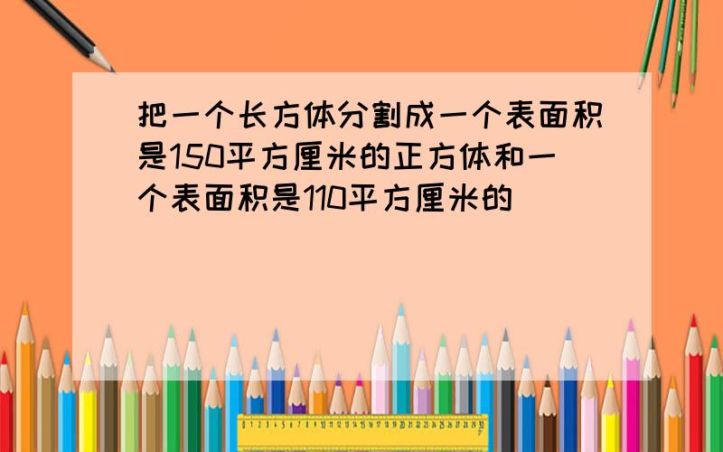 把一个长方体分割成一个表面积是150平方厘米的正方体和一个表面积是110平方厘米的