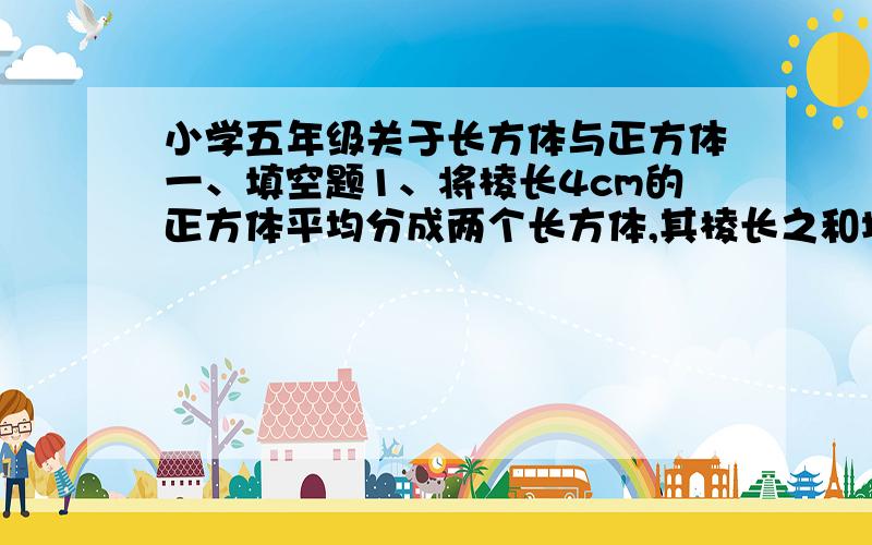 小学五年级关于长方体与正方体一、填空题1、将棱长4cm的正方体平均分成两个长方体,其棱长之和增加了（ ）厘米,表面积增加了（ ）.2、希望小学图书室刚铺好了1500块长和宽都为0.6m,高是2cm