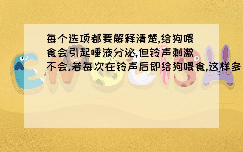 每个选项都要解释清楚,给狗喂食会引起唾液分泌,但铃声刺激不会.若每次在铃声后即给狗喂食,这样多次结合后,听到铃声就会分泌唾液.叙述正确的是A.大脑皮层没有参与铃声刺激引起唾液分