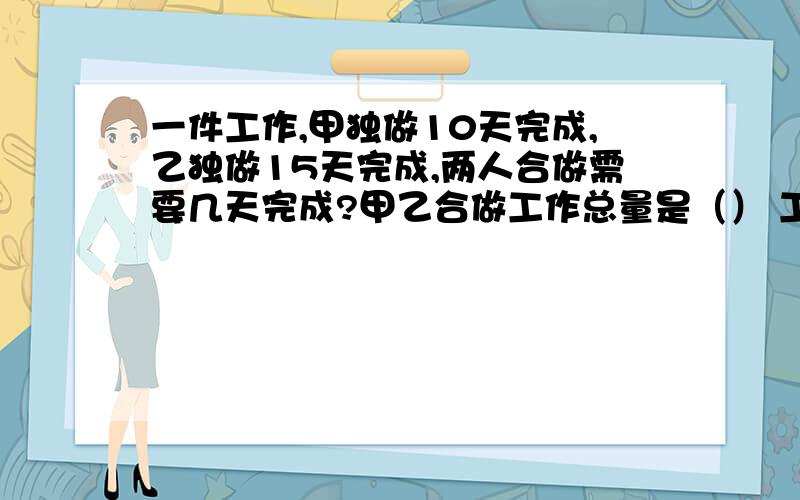 一件工作,甲独做10天完成,乙独做15天完成,两人合做需要几天完成?甲乙合做工作总量是（） 工作效率和是（） 合做完成工作时间是（）