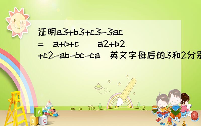 证明a3+b3+c3-3ac=(a+b+c)(a2+b2+c2-ab-bc-ca)英文字母后的3和2分别为立方和平方