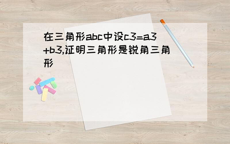 在三角形abc中设c3=a3+b3,证明三角形是锐角三角形