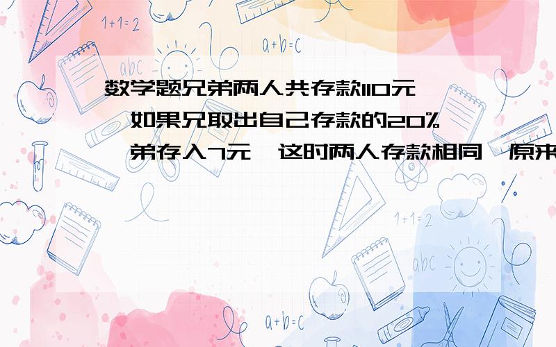 数学题兄弟两人共存款110元,如果兄取出自己存款的20%,弟存入7元,这时两人存款相同,原来两人各存兄弟两人共存款110元,如果兄取出自己存款的20%,弟存入7元,这时两人存款相同,原来两人各存款