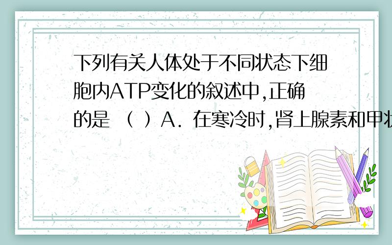 下列有关人体处于不同状态下细胞内ATP变化的叙述中,正确的是 （ ）A．在寒冷时,肾上腺素和甲状腺激素分泌增多,细胞产生ATP的速率下降B．在紧张或愤怒状态下,细胞内产生ATP的速率大大超