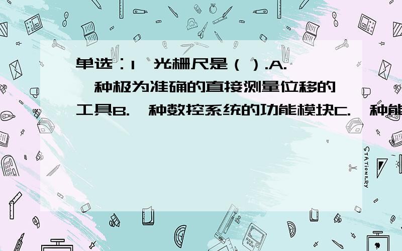 单选：1、光栅尺是（）.A.一种极为准确的直接测量位移的工具B.一种数控系统的功能模块C.一种能够间接检测直线位移或角位移的伺服系统反馈元件D.一种能够间接检测直线位移的伺服系统反