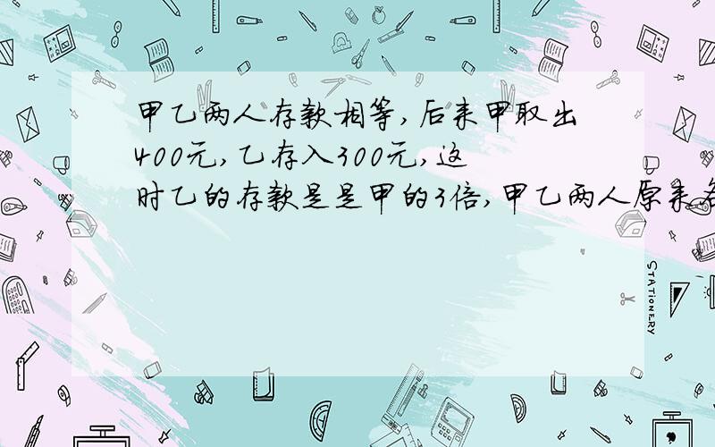 甲乙两人存款相等,后来甲取出400元,乙存入300元,这时乙的存款是是甲的3倍,甲乙两人原来各有多少元?用算术