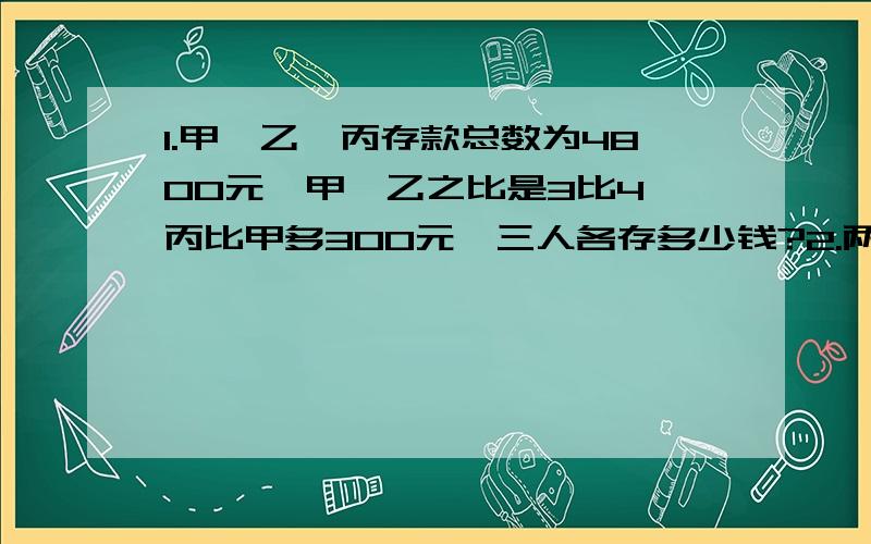 1.甲,乙,丙存款总数为4800元,甲,乙之比是3比4,丙比甲多300元,三人各存多少钱?2.两地相隔120千米.甲,乙两车同时从两地相对开出,经过4分之3时两车相遇.已知甲,乙两车的速度比是5比3,甲,乙两车每