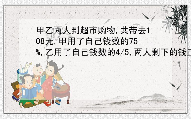 甲乙两人到超市购物,共带去108元,甲用了自己钱数的75%,乙用了自己钱数的4/5,两人剩下的钱正好相等...甲乙两人到超市购物,共带去108元,甲用了自己钱数的75%,乙用了自己钱数的4/5,两人剩下的