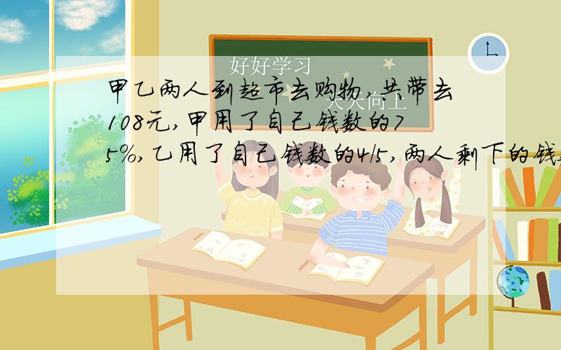 甲乙两人到超市去购物,共带去108元,甲用了自己钱数的75%,乙用了自己钱数的4/5,两人剩下的钱数正好相等求甲原来带了多少钱?