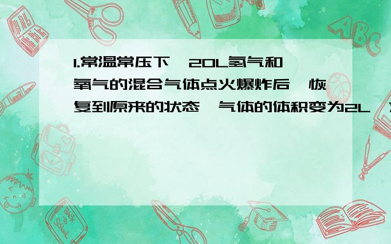 1.常温常压下,20L氢气和氧气的混合气体点火爆炸后,恢复到原来的状态,气体的体积变为2L,求氢气和氧气的体积各是多少?2.在体积是1L的干燥烧瓶中用排空气法收集干燥的氨气,收集完毕后,烧瓶