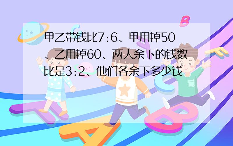 甲乙带钱比7:6、甲用掉50、乙用掉60、两人余下的钱数比是3:2、他们各余下多少钱