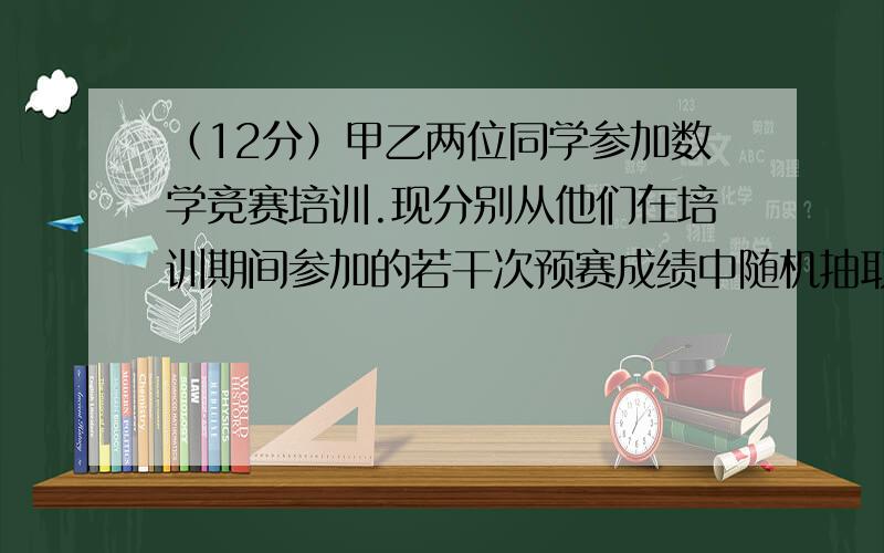 （12分）甲乙两位同学参加数学竞赛培训.现分别从他们在培训期间参加的若干次预赛成绩中随机抽取8次,记录如下：甲 82  81  79  78  95  88  93  84 乙 92  95  8