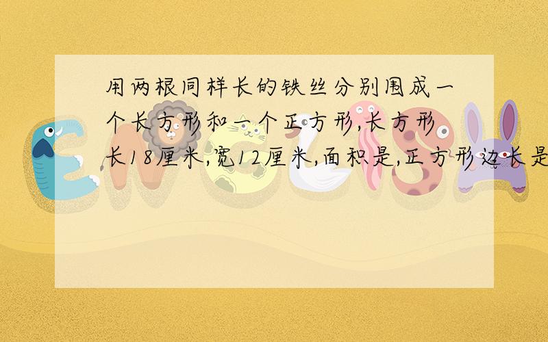 用两根同样长的铁丝分别围成一个长方形和一个正方形,长方形长18厘米,宽12厘米,面积是,正方形边长是?