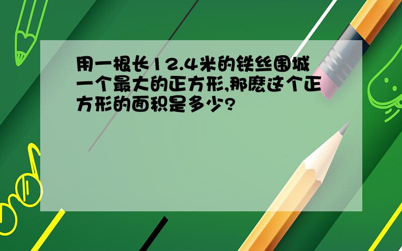 用一根长12.4米的铁丝围城一个最大的正方形,那麽这个正方形的面积是多少?