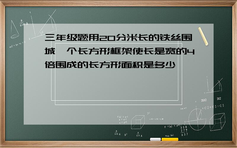 三年级题用20分米长的铁丝围城一个长方形框架使长是宽的4倍围成的长方形面积是多少