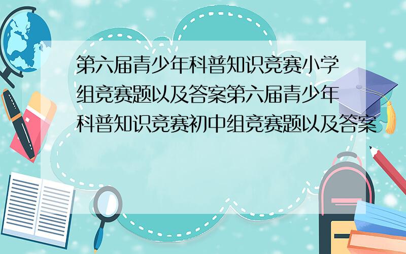 第六届青少年科普知识竞赛小学组竞赛题以及答案第六届青少年科普知识竞赛初中组竞赛题以及答案