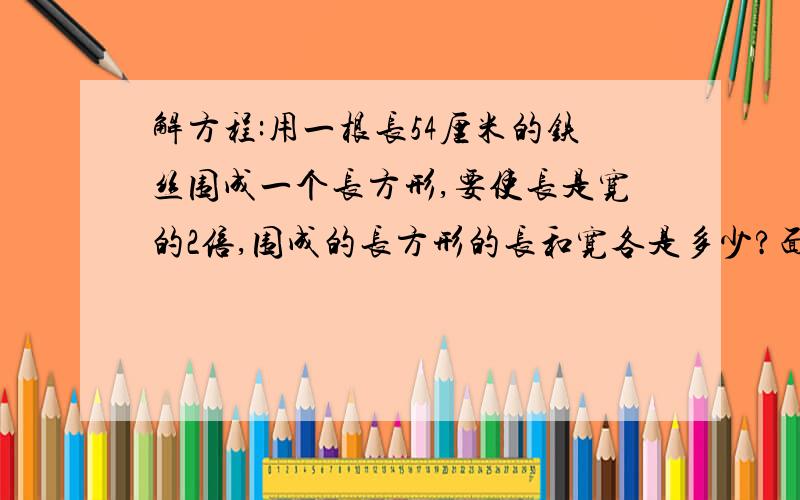 解方程:用一根长54厘米的铁丝围成一个长方形,要使长是宽的2倍,围成的长方形的长和宽各是多少?面积是多少?