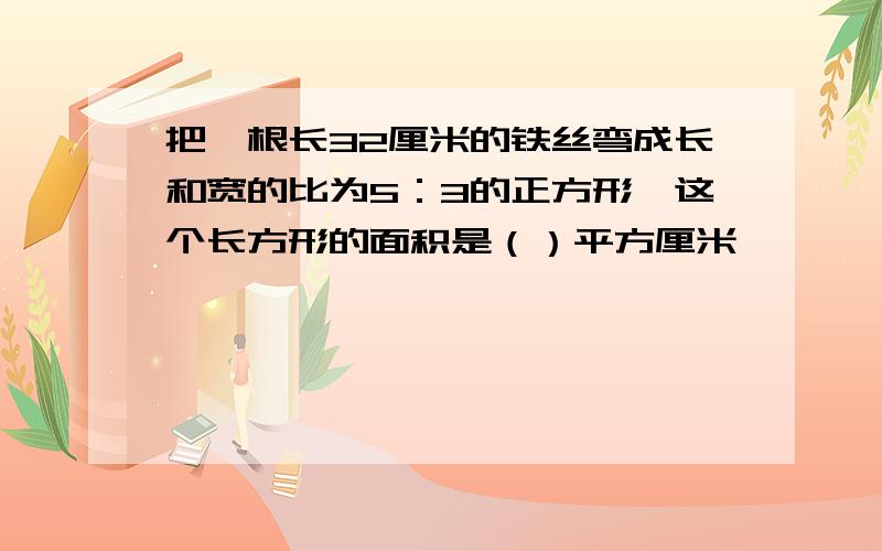 把一根长32厘米的铁丝弯成长和宽的比为5：3的正方形,这个长方形的面积是（）平方厘米