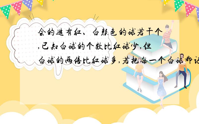 会的进有红、白颜色的球若干个,已知白球的个数比红球少,但白球的两倍比红球多,若把每一个白球都记作数2,每一个红球都记作数3,则总数为60,求白球和红球各几个?（要不等式组）