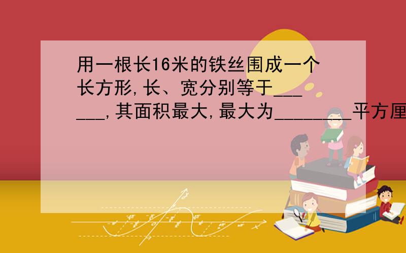 用一根长16米的铁丝围成一个长方形,长、宽分别等于______,其面积最大,最大为________平方厘米.