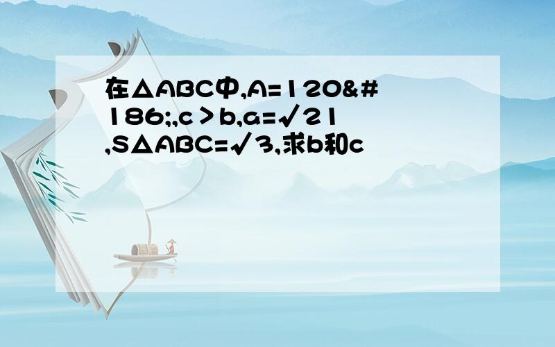 在△ABC中,A=120º,c＞b,a=√21,S△ABC=√3,求b和c