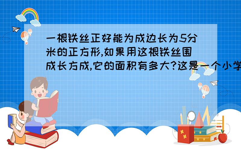 一根铁丝正好能为成边长为5分米的正方形,如果用这根铁丝围成长方成,它的面积有多大?这是一个小学生的问题饿,必须要用算术法,不让用XY请各位大虾帮帮偶丫,