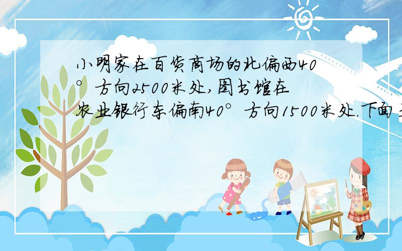 小明家在百货商场的北偏西40°方向2500米处,图书馆在农业银行东偏南40°方向1500米处.下面是小明坐出租车从家去图书馆的路线图.已知出租车在3千米以内（含3千米）按起步价9元计算,以后每