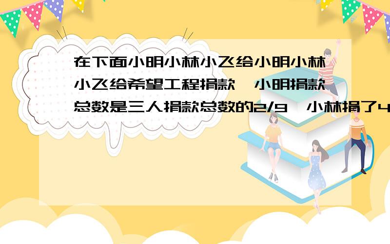 在下面小明小林小飞给小明小林小飞给希望工程捐款,小明捐款总数是三人捐款总数的2/9,小林捐了44元,小飞捐款是两个小朋友总数的一半.求三个小朋友共捐款多少元?