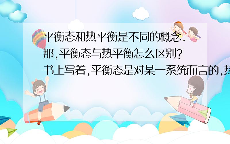 平衡态和热平衡是不同的概念.那,平衡态与热平衡怎么区别?书上写着,平衡态是对某一系统而言的,热平衡是对两个接触的系统而言的.但是还是不够.请补充说明吧.