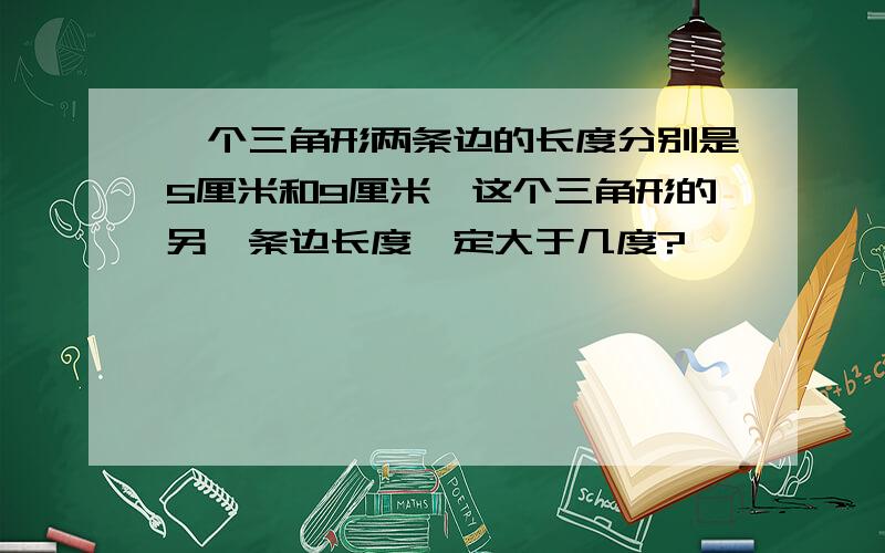 一个三角形两条边的长度分别是5厘米和9厘米,这个三角形的另一条边长度一定大于几度?