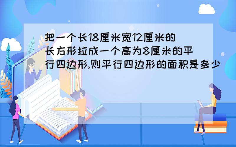 把一个长18厘米宽12厘米的长方形拉成一个高为8厘米的平行四边形,则平行四边形的面积是多少